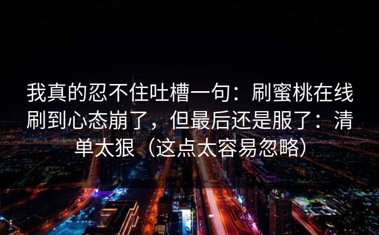 我真的忍不住吐槽一句:刷蜜桃在线刷到心态崩了,但最后还是服了:清单太狠(这点太容易忽略)