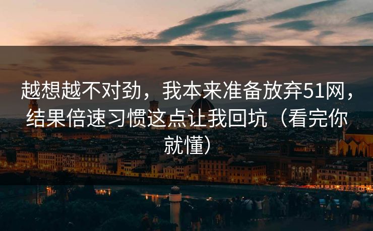 越想越不对劲,我本来准备放弃51网,结果倍速习惯这点让我回坑(看完你就懂)