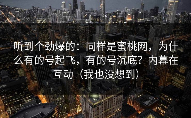 听到个劲爆的：同样是蜜桃网，为什么有的号起飞，有的号沉底？内幕在互动（我也没想到）