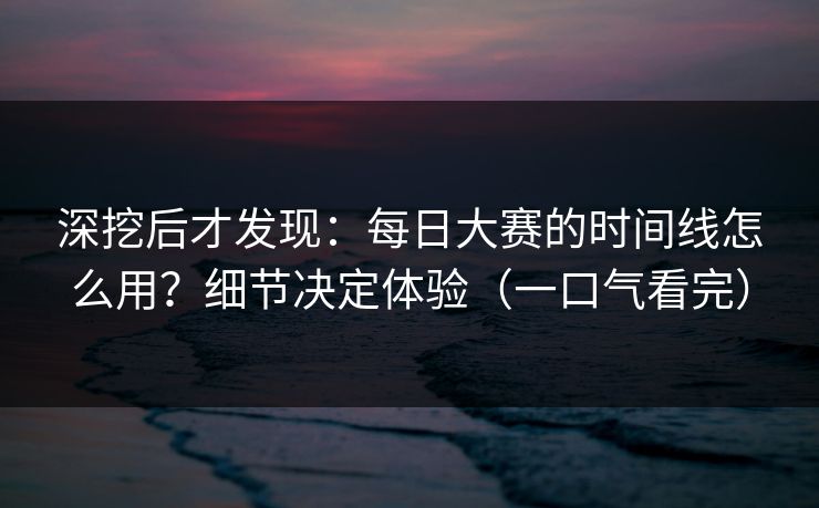 深挖后才发现：每日大赛的时间线怎么用？细节决定体验（一口气看完）