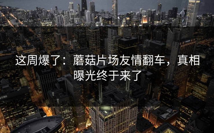 这周爆了:蘑菇片场友情翻车,真相曝光终于来了