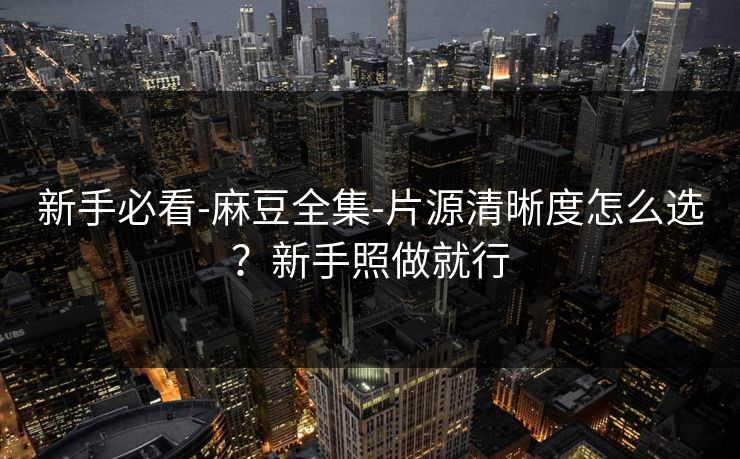 新手必看-麻豆全集-片源清晰度怎么选？新手照做就行