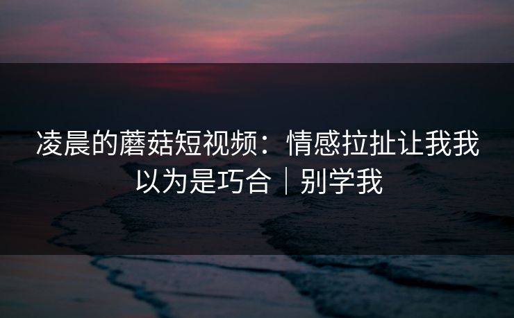 凌晨的蘑菇短视频：情感拉扯让我我以为是巧合｜别学我
