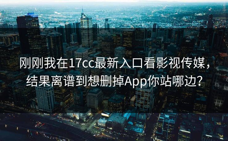 刚刚我在17cc最新入口看影视传媒，结果离谱到想删掉App你站哪边？