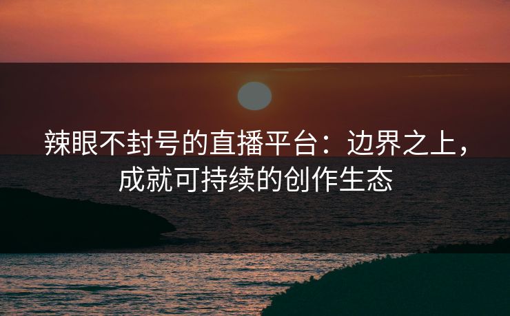 辣眼不封号的直播平台：边界之上，成就可持续的创作生态