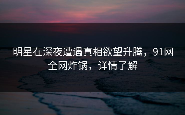明星在深夜遭遇真相欲望升腾，91网全网炸锅，详情了解