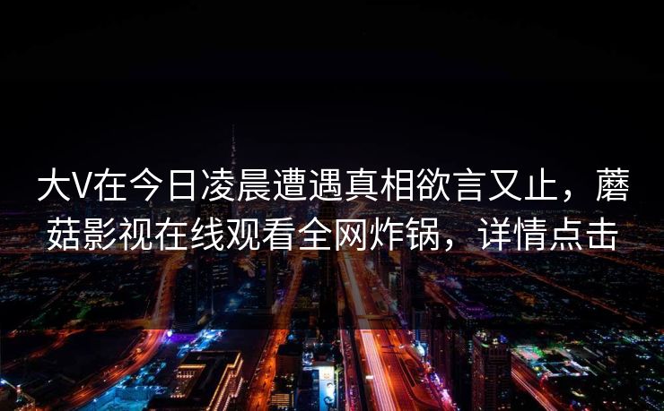 大V在今日凌晨遭遇真相欲言又止，蘑菇影视在线观看全网炸锅，详情点击