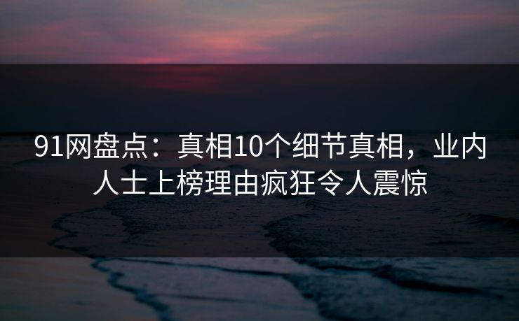 91网盘点：真相10个细节真相，业内人士上榜理由疯狂令人震惊