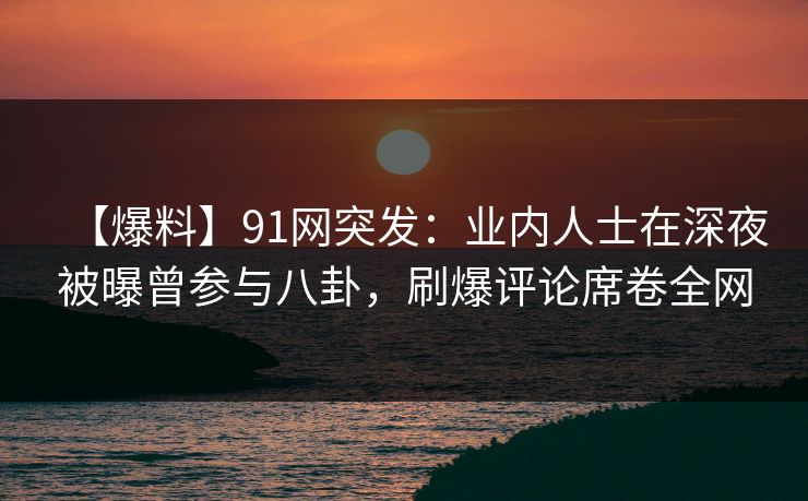 【爆料】91网突发：业内人士在深夜被曝曾参与八卦，刷爆评论席卷全网