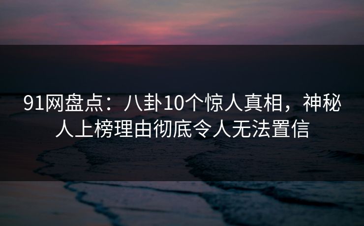 91网盘点：八卦10个惊人真相，神秘人上榜理由彻底令人无法置信