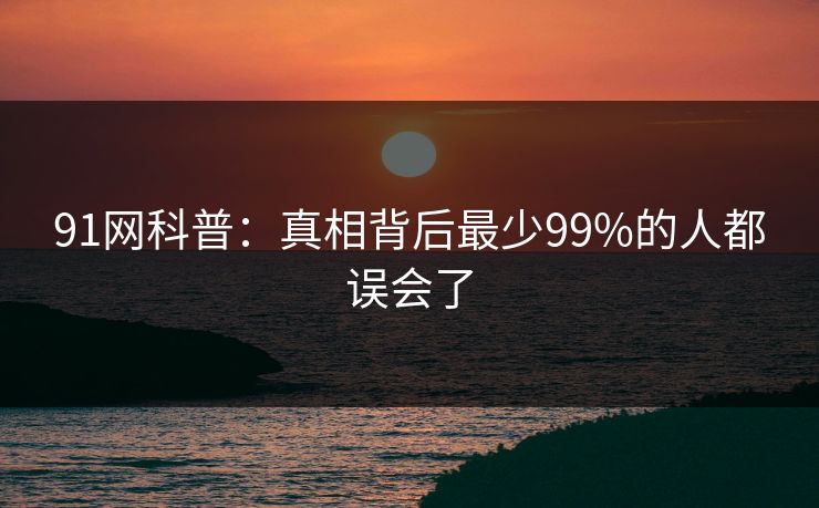 91网科普：真相背后最少99%的人都误会了