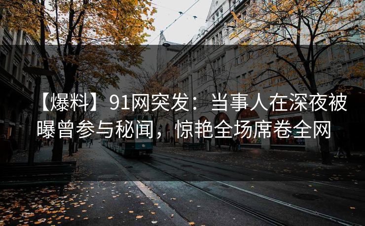 【爆料】91网突发：当事人在深夜被曝曾参与秘闻，惊艳全场席卷全网