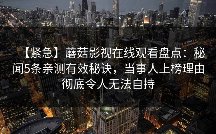 【紧急】蘑菇影视在线观看盘点：秘闻5条亲测有效秘诀，当事人上榜理由彻底令人无法自持
