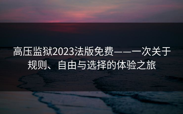 高压监狱2023法版免费——一次关于规则、自由与选择的体验之旅