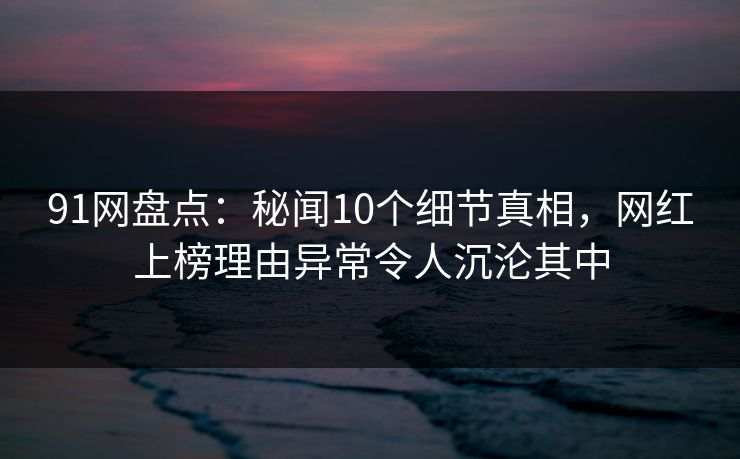 91网盘点：秘闻10个细节真相，网红上榜理由异常令人沉沦其中