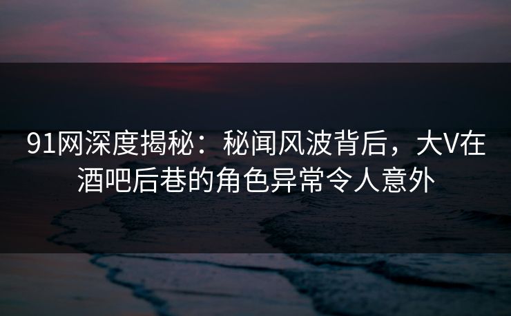 91网深度揭秘：秘闻风波背后，大V在酒吧后巷的角色异常令人意外