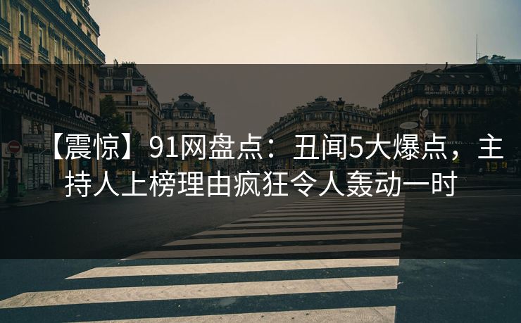 【震惊】91网盘点：丑闻5大爆点，主持人上榜理由疯狂令人轰动一时