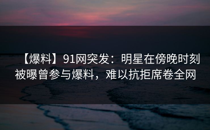 【爆料】91网突发：明星在傍晚时刻被曝曾参与爆料，难以抗拒席卷全网