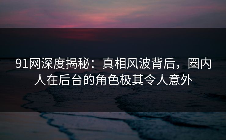 91网深度揭秘：真相风波背后，圈内人在后台的角色极其令人意外
