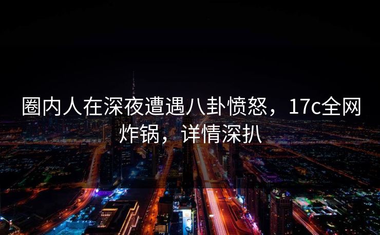 圈内人在深夜遭遇八卦愤怒，17c全网炸锅，详情深扒