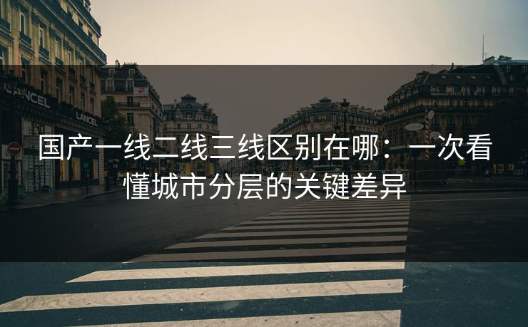 国产一线二线三线区别在哪：一次看懂城市分层的关键差异