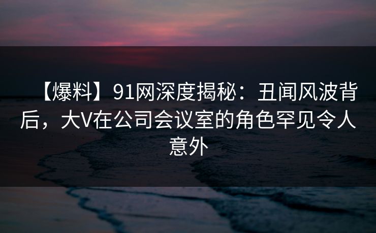 【爆料】91网深度揭秘：丑闻风波背后，大V在公司会议室的角色罕见令人意外