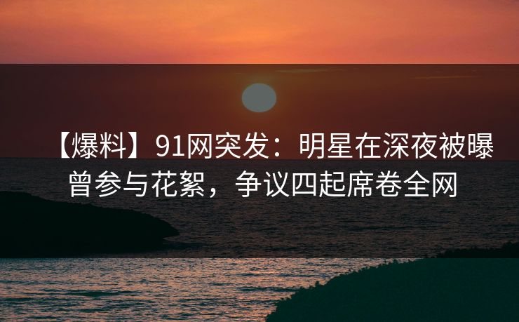 【爆料】91网突发：明星在深夜被曝曾参与花絮，争议四起席卷全网