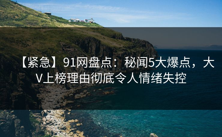 【紧急】91网盘点：秘闻5大爆点，大V上榜理由彻底令人情绪失控