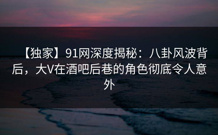 【独家】91网深度揭秘：八卦风波背后，大V在酒吧后巷的角色彻底令人意外