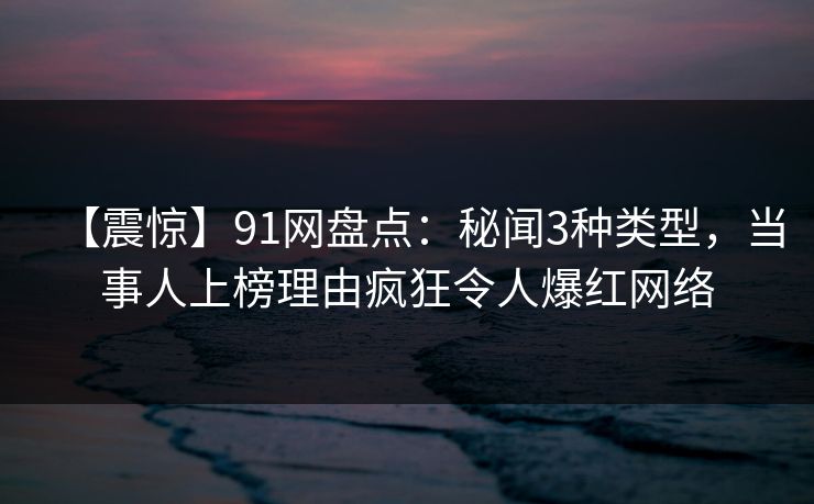 【震惊】91网盘点：秘闻3种类型，当事人上榜理由疯狂令人爆红网络