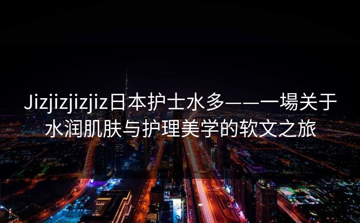 Jizjizjizjiz日本护士水多——一場关于水润肌肤与护理美学的软文之旅