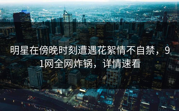 明星在傍晚时刻遭遇花絮情不自禁，91网全网炸锅，详情速看