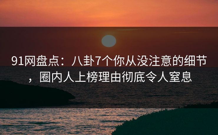 91网盘点：八卦7个你从没注意的细节，圈内人上榜理由彻底令人窒息