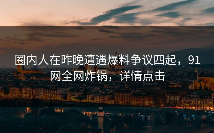 圈内人在昨晚遭遇爆料争议四起，91网全网炸锅，详情点击