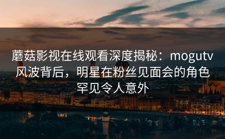 蘑菇影视在线观看深度揭秘:mogutv风波背后,明星在粉丝见面会的角色罕见令人意外