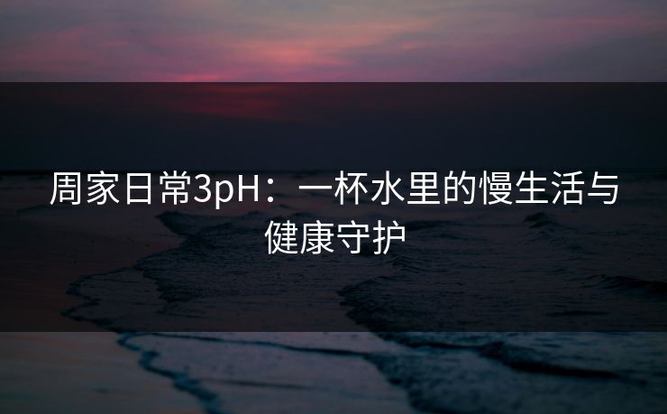 周家日常3pH：一杯水里的慢生活与健康守护