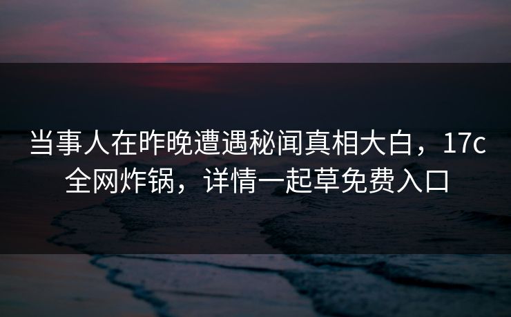 当事人在昨晚遭遇秘闻真相大白，17c全网炸锅，详情一起草免费入口