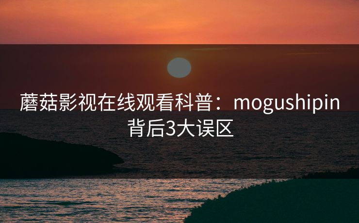 蘑菇影视在线观看科普：mogushipin背后3大误区