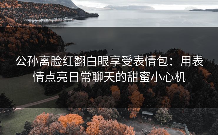 公孙离脸红翻白眼享受表情包:用表情点亮日常聊天的甜蜜小心机