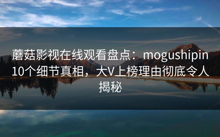 蘑菇影视在线观看盘点：mogushipin10个细节真相，大V上榜理由彻底令人揭秘