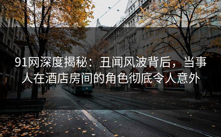 91网深度揭秘：丑闻风波背后，当事人在酒店房间的角色彻底令人意外