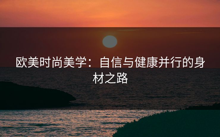 欧美时尚美学：自信与健康并行的身材之路