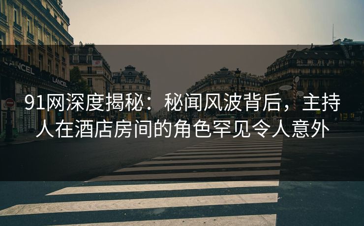 91网深度揭秘：秘闻风波背后，主持人在酒店房间的角色罕见令人意外