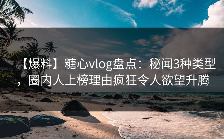 【爆料】糖心vlog盘点：秘闻3种类型，圈内人上榜理由疯狂令人欲望升腾