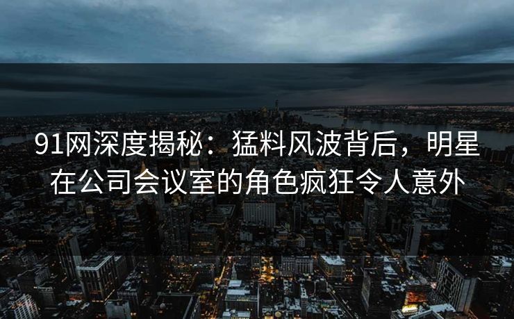 91网深度揭秘：猛料风波背后，明星在公司会议室的角色疯狂令人意外