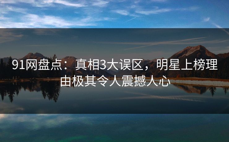 91网盘点：真相3大误区，明星上榜理由极其令人震撼人心