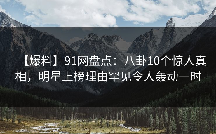 【爆料】91网盘点：八卦10个惊人真相，明星上榜理由罕见令人轰动一时