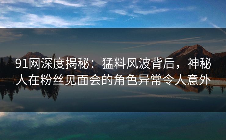 91网深度揭秘：猛料风波背后，神秘人在粉丝见面会的角色异常令人意外