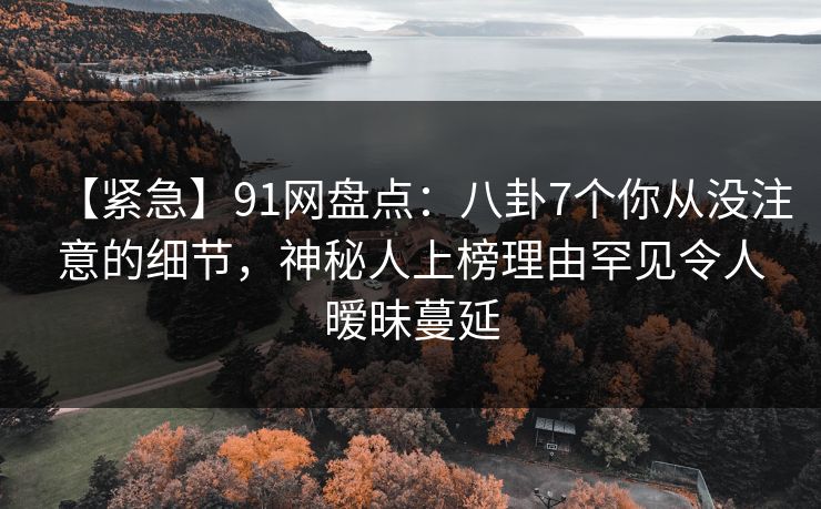 【紧急】91网盘点：八卦7个你从没注意的细节，神秘人上榜理由罕见令人暧昧蔓延
