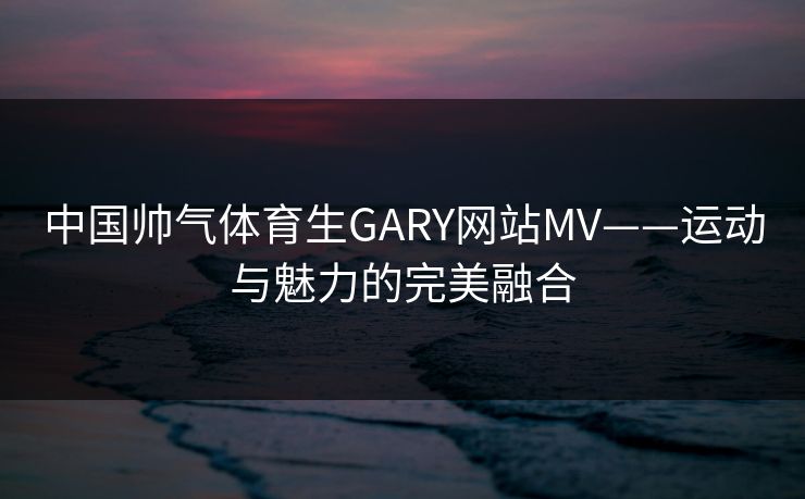 中国帅气体育生GARY网站MV——运动与魅力的完美融合